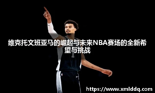 维克托文班亚马的崛起与未来NBA赛场的全新希望与挑战