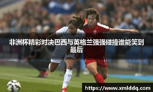 谈球吧非洲杯精彩对决巴西与英格兰强强碰撞谁能笑到最后